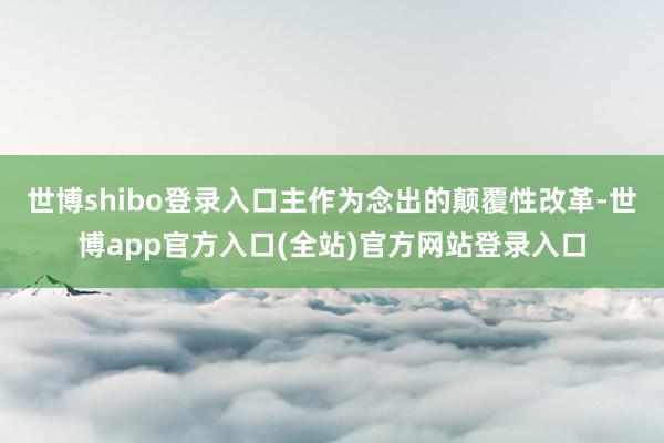 世博shibo登录入口主作为念出的颠覆性改革-世博app官方入口(全站)官方网站登录入口