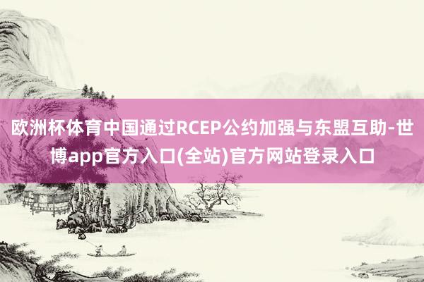 欧洲杯体育中国通过RCEP公约加强与东盟互助-世博app官方入口(全站)官方网站登录入口