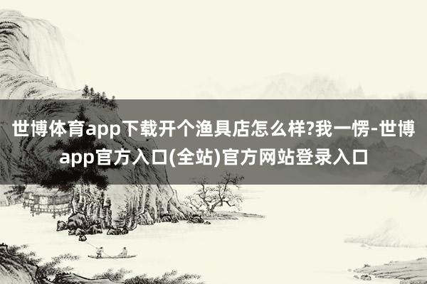 世博体育app下载开个渔具店怎么样?我一愣-世博app官方入口(全站)官方网站登录入口