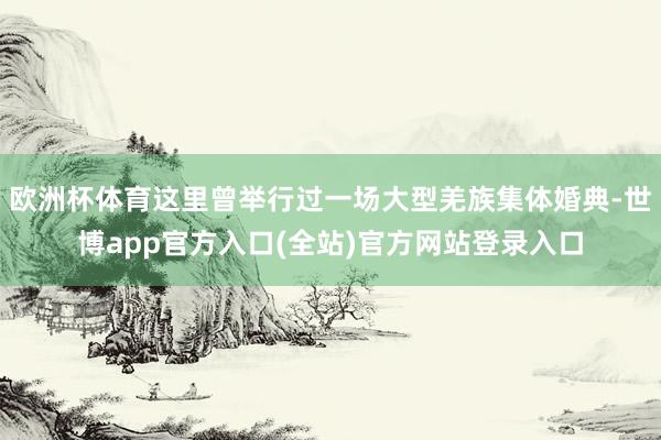 欧洲杯体育这里曾举行过一场大型羌族集体婚典-世博app官方入口(全站)官方网站登录入口