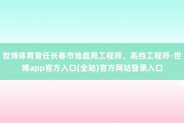 世博体育曾任长春市地盘局工程师、高档工程师-世博app官方入口(全站)官方网站登录入口