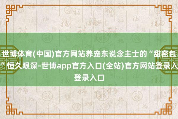 世博体育(中国)官方网站养宠东说念主士的“甜密包袱”恒久艰深-世博app官方入口(全站)官方网站登录入口