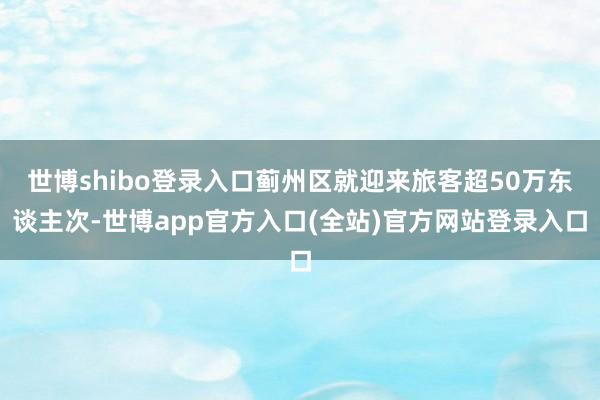 世博shibo登录入口蓟州区就迎来旅客超50万东谈主次-世博app官方入口(全站)官方网站登录入口