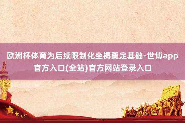 欧洲杯体育为后续限制化坐褥奠定基础-世博app官方入口(全站)官方网站登录入口