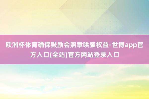欧洲杯体育确保鼓励会照章哄骗权益-世博app官方入口(全站)官方网站登录入口