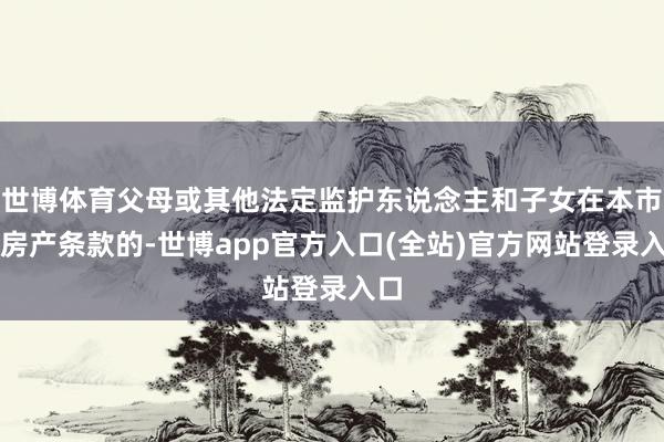 世博体育父母或其他法定监护东说念主和子女在本市无房产条款的-世博app官方入口(全站)官方网站登录入口