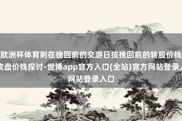 欧洲杯体育则在挽回前的交游日按挽回前的转股价钱和收盘价钱探讨-世博app官方入口(全站)官方网站登录入口