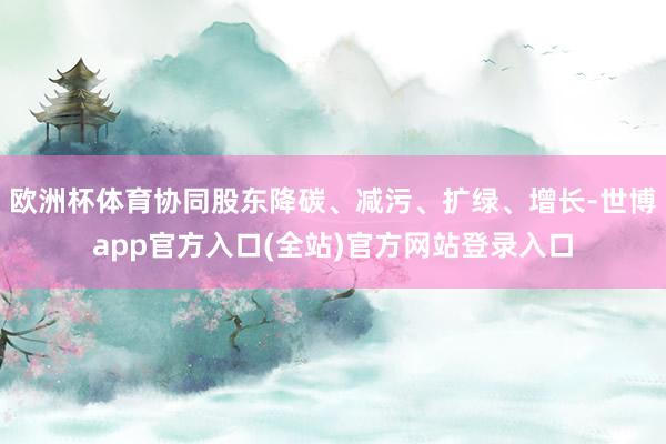 欧洲杯体育协同股东降碳、减污、扩绿、增长-世博app官方入口(全站)官方网站登录入口
