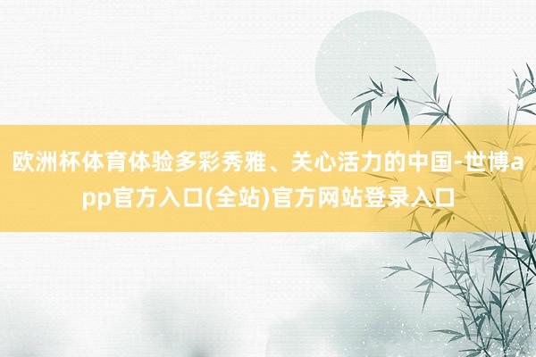 欧洲杯体育体验多彩秀雅、关心活力的中国-世博app官方入口(全站)官方网站登录入口