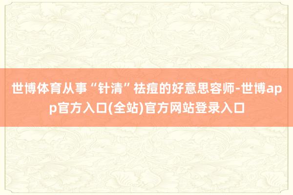 世博体育从事“针清”祛痘的好意思容师-世博app官方入口(全站)官方网站登录入口