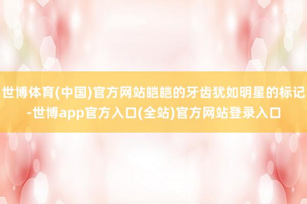 世博体育(中国)官方网站皑皑的牙齿犹如明星的标记-世博app官方入口(全站)官方网站登录入口