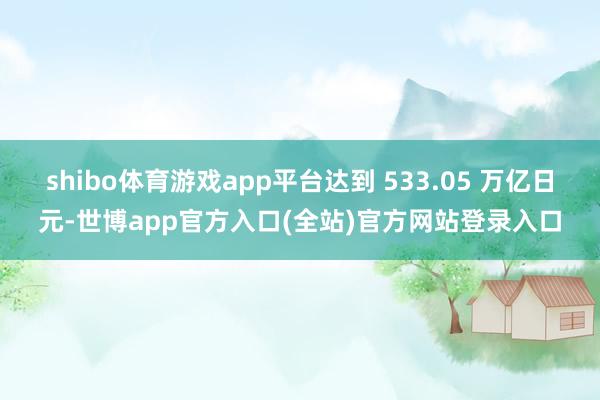 shibo体育游戏app平台达到 533.05 万亿日元-世博app官方入口(全站)官方网站登录入口