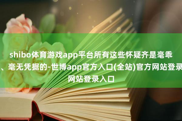 shibo体育游戏app平台所有这些怀疑齐是毫乖张由、毫无凭据的-世博app官方入口(全站)官方网站登录入口