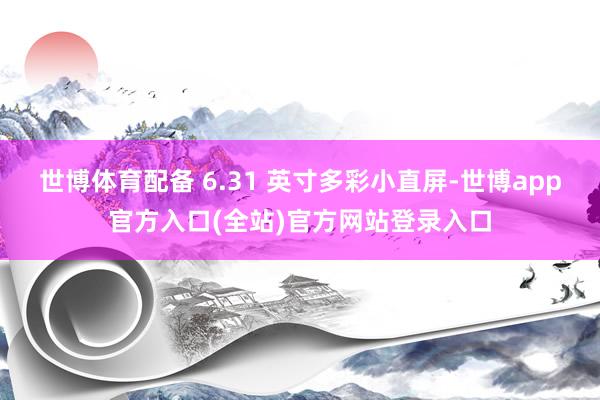 世博体育配备 6.31 英寸多彩小直屏-世博app官方入口(全站)官方网站登录入口