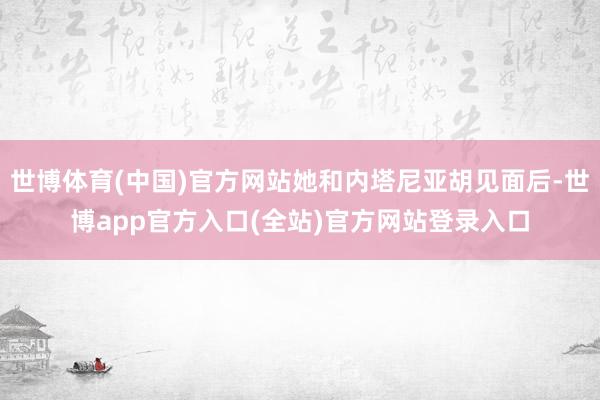 世博体育(中国)官方网站她和内塔尼亚胡见面后-世博app官方入口(全站)官方网站登录入口