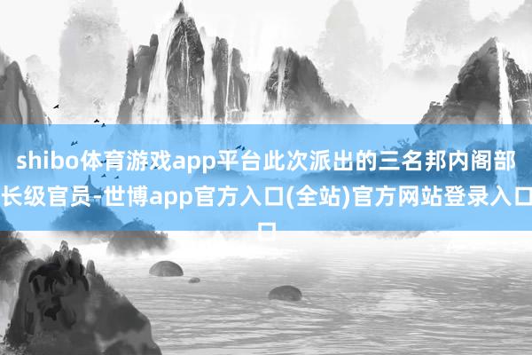 shibo体育游戏app平台此次派出的三名邦内阁部长级官员-世博app官方入口(全站)官方网站登录入口