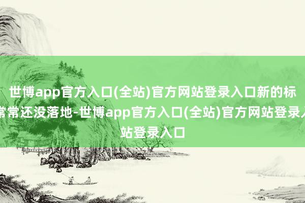 世博app官方入口(全站)官方网站登录入口新的标准常常还没落地-世博app官方入口(全站)官方网站登录入口