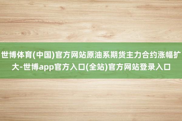 世博体育(中国)官方网站原油系期货主力合约涨幅扩大-世博app官方入口(全站)官方网站登录入口