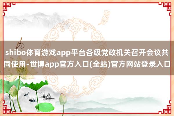 shibo体育游戏app平台各级党政机关召开会议共同使用-世博app官方入口(全站)官方网站登录入口