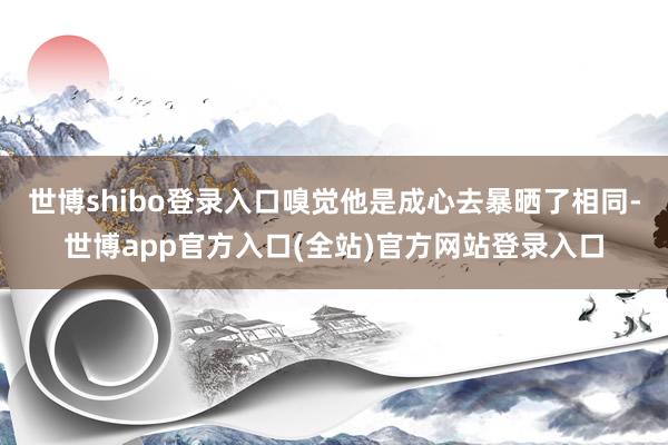 世博shibo登录入口嗅觉他是成心去暴晒了相同-世博app官方入口(全站)官方网站登录入口