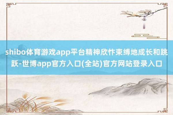 shibo体育游戏app平台精神欣忭束缚地成长和跳跃-世博app官方入口(全站)官方网站登录入口