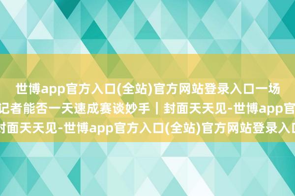 世博app官方入口(全站)官方网站登录入口一场“硬核”驾驶培训后，记者能否一天速成赛谈妙手｜封面天天见-世博app官方入口(全站)官方网站登录入口