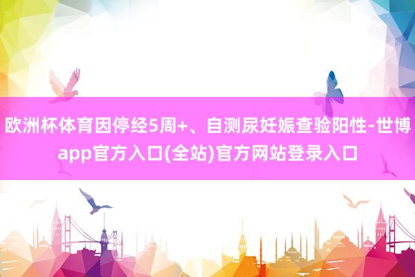 欧洲杯体育因停经5周+、自测尿妊娠查验阳性-世博app官方入口(全站)官方网站登录入口