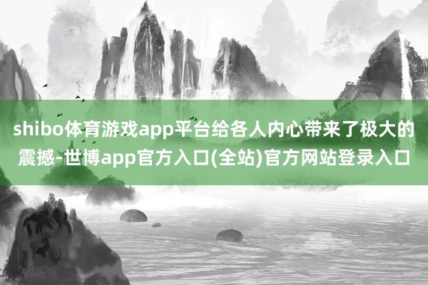 shibo体育游戏app平台给各人内心带来了极大的震撼-世博app官方入口(全站)官方网站登录入口