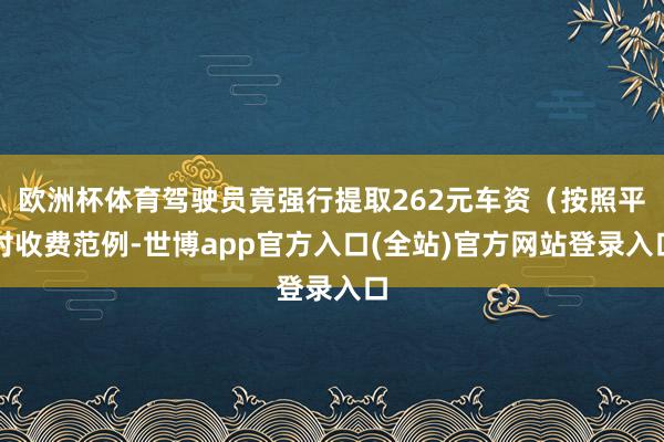 欧洲杯体育驾驶员竟强行提取262元车资（按照平时收费范例-世博app官方入口(全站)官方网站登录入口