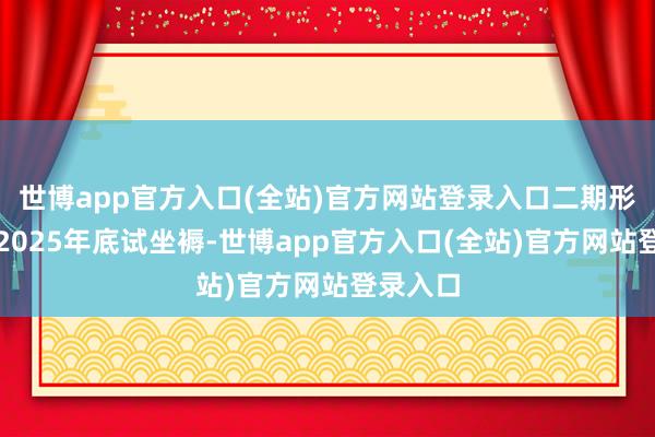 世博app官方入口(全站)官方网站登录入口二期形态瞻望2025年底试坐褥-世博app官方入口(全站)官方网站登录入口
