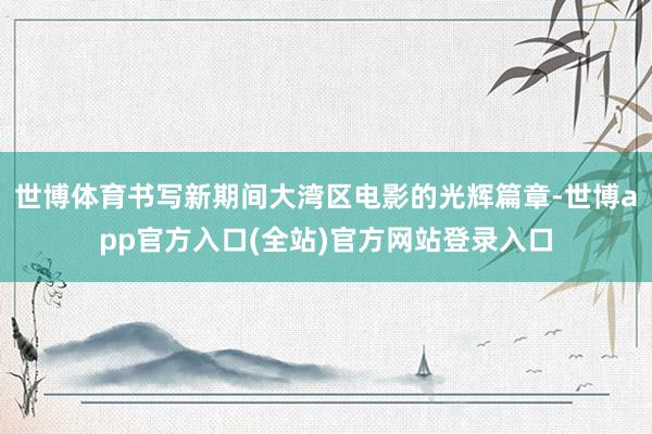 世博体育书写新期间大湾区电影的光辉篇章-世博app官方入口(全站)官方网站登录入口