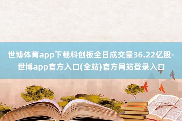 世博体育app下载科创板全日成交量36.22亿股-世博app官方入口(全站)官方网站登录入口