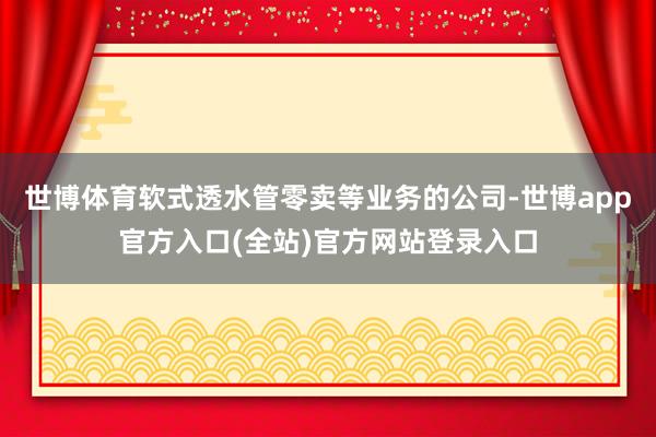 世博体育软式透水管零卖等业务的公司-世博app官方入口(全站)官方网站登录入口