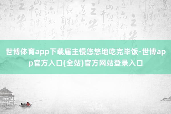 世博体育app下载雇主慢悠悠地吃完毕饭-世博app官方入口(全站)官方网站登录入口