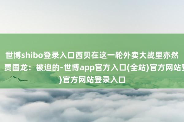 世博shibo登录入口西贝在这一轮外卖大战里亦然被迫的？贾国龙：被迫的-世博app官方入口(全站)官方网站登录入口