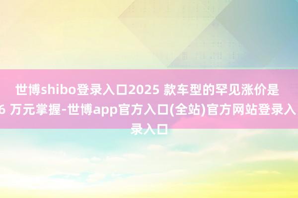 世博shibo登录入口2025 款车型的罕见涨价是 16 万元掌握-世博app官方入口(全站)官方网站登录入口