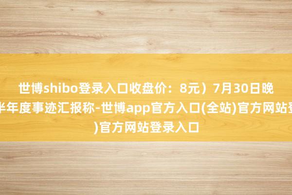 世博shibo登录入口收盘价：8元）7月30日晚间发布半年度事迹汇报称-世博app官方入口(全站)官方网站登录入口