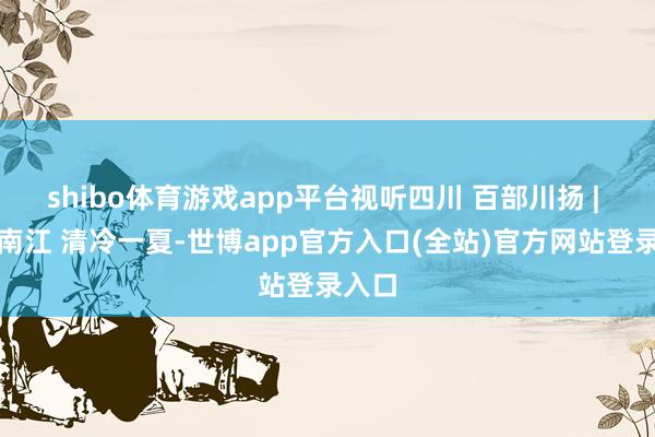 shibo体育游戏app平台视听四川 百部川扬 | 山水南江 清冷一夏-世博app官方入口(全站)官方网站登录入口
