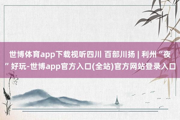 世博体育app下载视听四川 百部川扬 | 利州“夜”好玩-世博app官方入口(全站)官方网站登录入口
