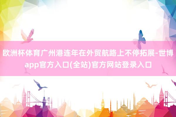 欧洲杯体育广州港连年在外贸航路上不停拓展-世博app官方入口(全站)官方网站登录入口