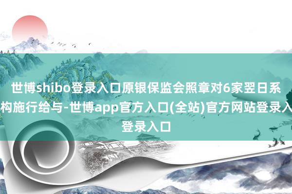 世博shibo登录入口原银保监会照章对6家翌日系机构施行给与-世博app官方入口(全站)官方网站登录入口