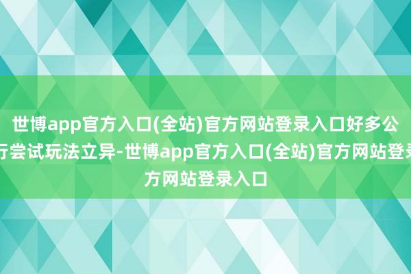 世博app官方入口(全站)官方网站登录入口好多公司运行尝试玩法立异-世博app官方入口(全站)官方网站登录入口