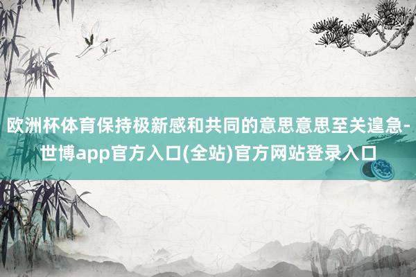 欧洲杯体育保持极新感和共同的意思意思至关遑急-世博app官方入口(全站)官方网站登录入口