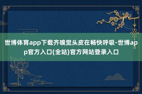 世博体育app下载齐嗅觉头皮在畅快呼吸-世博app官方入口(全站)官方网站登录入口