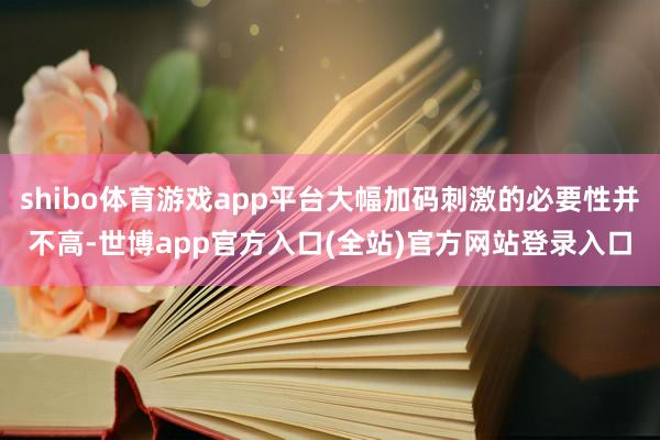 shibo体育游戏app平台大幅加码刺激的必要性并不高-世博app官方入口(全站)官方网站登录入口