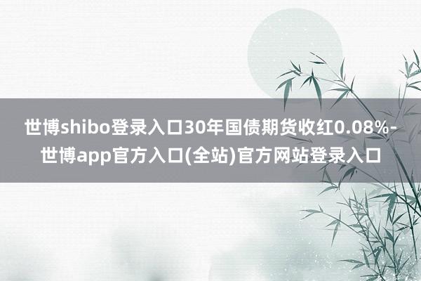 世博shibo登录入口30年国债期货收红0.08%-世博app官方入口(全站)官方网站登录入口