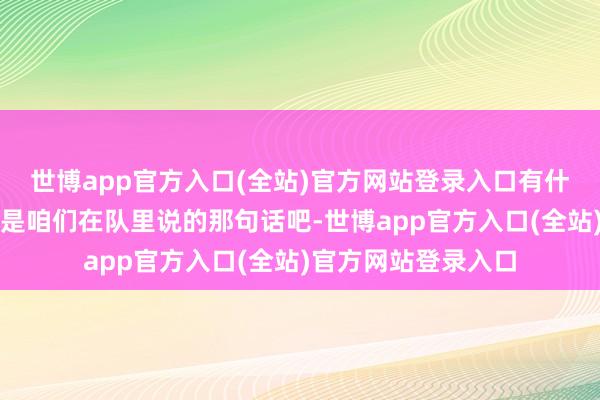 世博app官方入口(全站)官方网站登录入口有什么思对队里说的仍是咱们在队里说的那句话吧-世博app官方入口(全站)官方网站登录入口