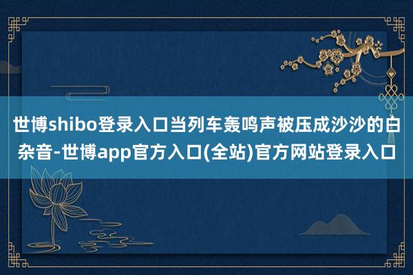 世博shibo登录入口当列车轰鸣声被压成沙沙的白杂音-世博app官方入口(全站)官方网站登录入口