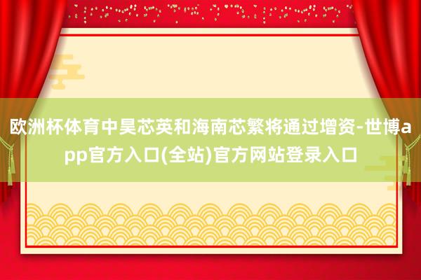 欧洲杯体育中昊芯英和海南芯繁将通过增资-世博app官方入口(全站)官方网站登录入口
