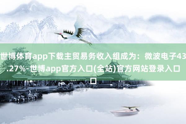 世博体育app下载主贸易务收入组成为：微波电子43.27%-世博app官方入口(全站)官方网站登录入口